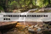 时代楷模消防比赛结果,时代楷模消防比赛结果查询