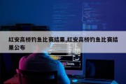 红安高桥钓鱼比赛结果,红安高桥钓鱼比赛结果公布