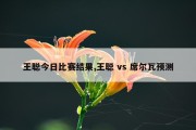 王聪今日比赛结果,王聪 vs 席尔瓦预测