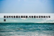墨玉杯吐鲁番比赛结果,吐鲁番北至和田火车票