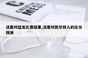 活塞对猛龙比赛结果,活塞对凯尔特人的比分预测