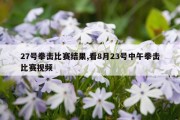 27号拳击比赛结果,看8月23号中午拳击比赛视频
