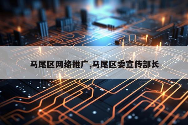 马尾区网络推广,马尾区委宣传部长
