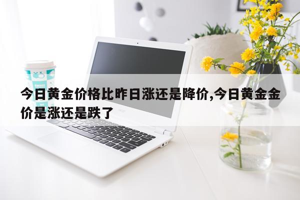 今日黄金价格比昨日涨还是降价,今日黄金金价是涨还是跌了