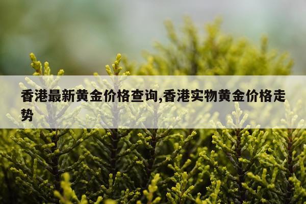 香港最新黄金价格查询,香港实物黄金价格走势