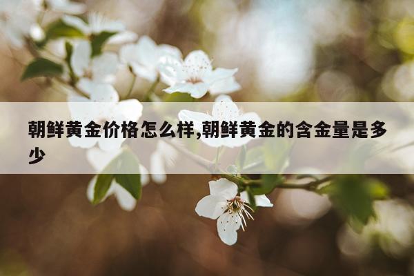朝鲜黄金价格怎么样,朝鲜黄金的含金量是多少