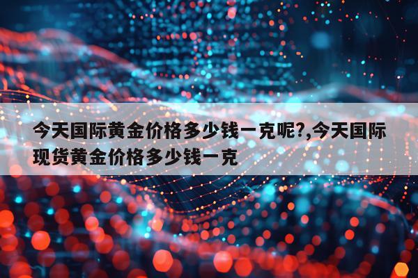 今天国际黄金价格多少钱一克呢?,今天国际现货黄金价格多少钱一克
