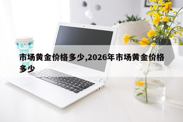 市场黄金价格多少,2026年市场黄金价格多少