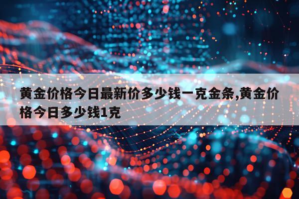 黄金价格今日最新价多少钱一克金条,黄金价格今日多少钱1克