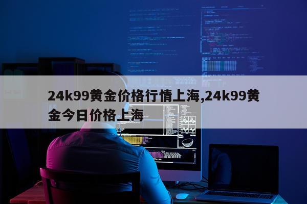 24k99黄金价格行情上海,24k99黄金今日价格上海