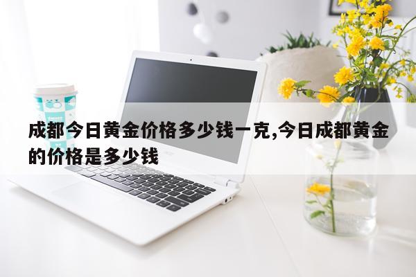 成都今日黄金价格多少钱一克,今日成都黄金的价格是多少钱