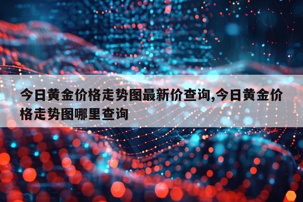 今日黄金价格走势图最新价查询,今日黄金价格走势图哪里查询