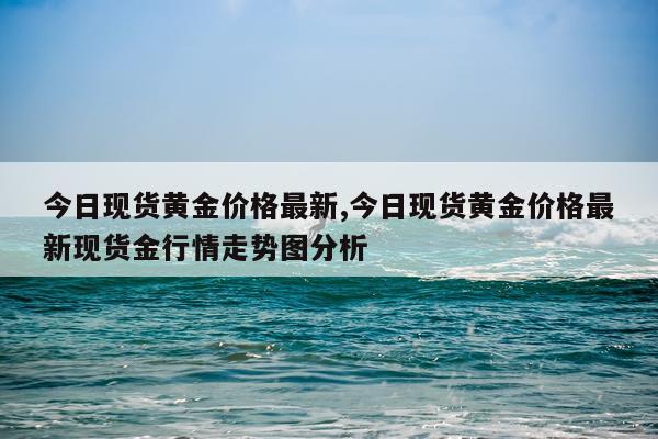 今日现货黄金价格最新,今日现货黄金价格最新现货金行情走势图分析