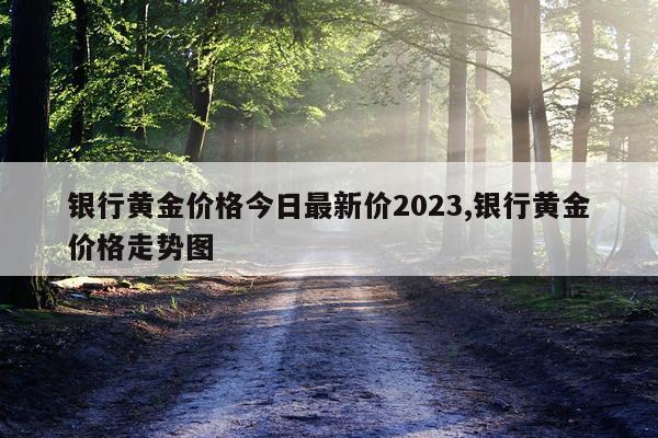 银行黄金价格今日最新价2023,银行黄金价格走势图