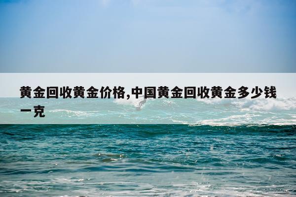 黄金回收黄金价格,中国黄金回收黄金多少钱一克