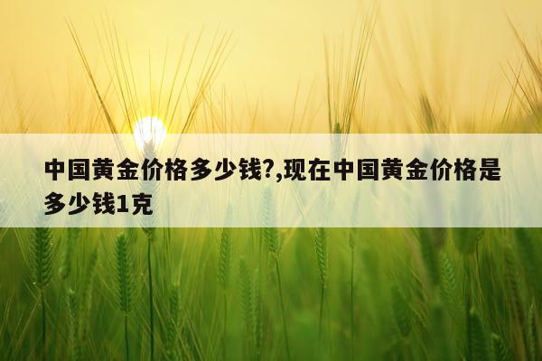 中国黄金价格多少钱?,现在中国黄金价格是多少钱1克