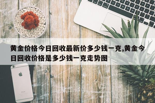 黄金价格今日回收最新价多少钱一克,黄金今日回收价格是多少钱一克走势图