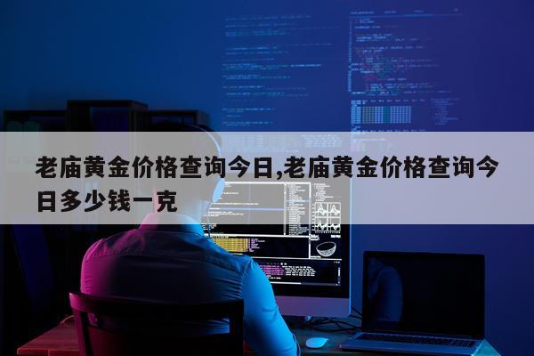 老庙黄金价格查询今日,老庙黄金价格查询今日多少钱一克