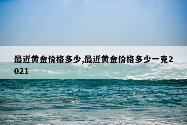最近黄金价格多少,最近黄金价格多少一克2021
