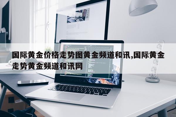 国际黄金价格走势图黄金频道和讯,国际黄金走势黄金频道和讯网