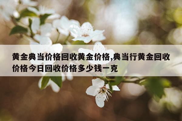 黄金典当价格回收黄金价格,典当行黄金回收价格今日回收价格多少钱一克
