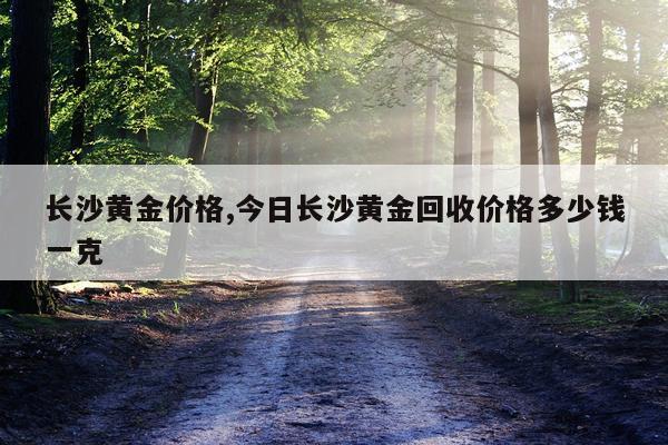 长沙黄金价格,今日长沙黄金回收价格多少钱一克