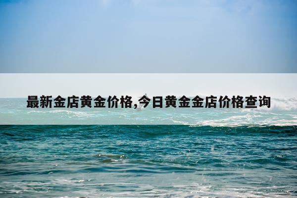 最新金店黄金价格,今日黄金金店价格查询