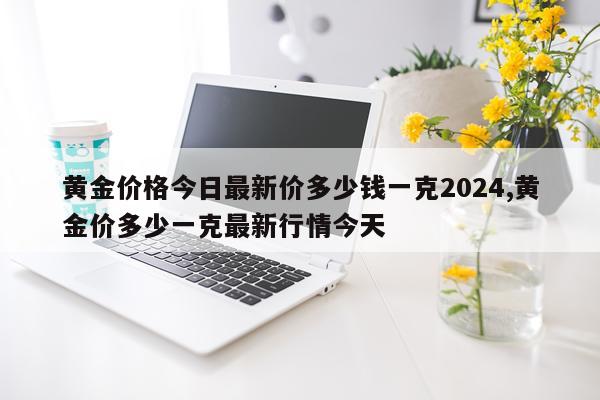 黄金价格今日最新价多少钱一克2024,黄金价多少一克最新行情今天
