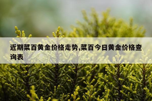 近期菜百黄金价格走势,菜百今日黄金价格查询表