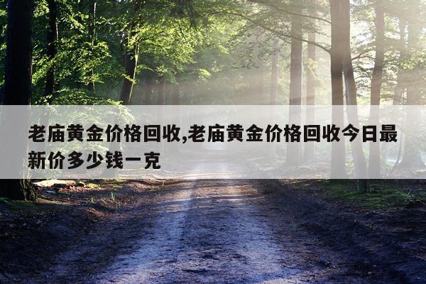 老庙黄金价格回收,老庙黄金价格回收今日最新价多少钱一克