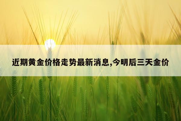 近期黄金价格走势最新消息,今明后三天金价