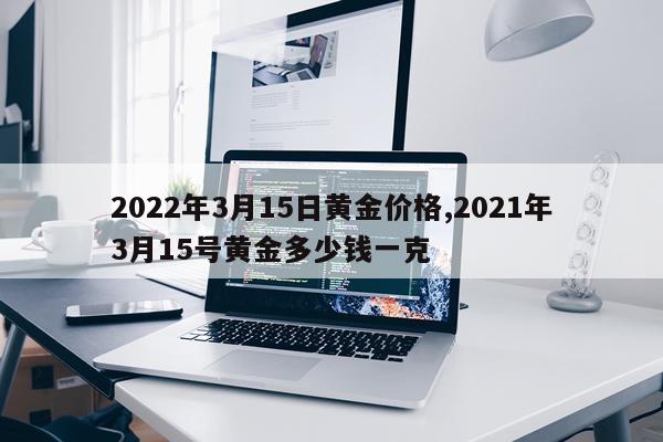 2022年3月15日黄金价格,2021年3月15号黄金多少钱一克