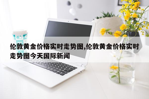 伦敦黄金价格实时走势图,伦敦黄金价格实时走势图今天国际新闻