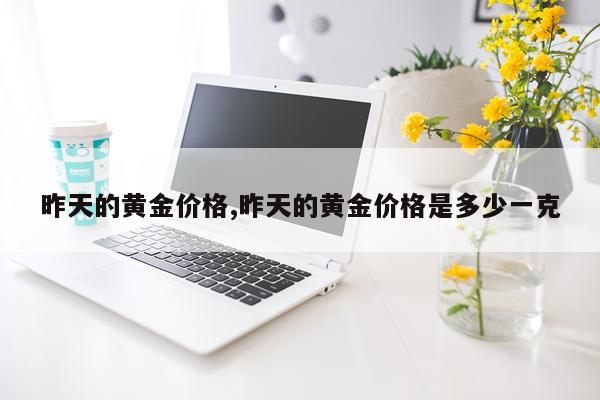 昨天的黄金价格,昨天的黄金价格是多少一克