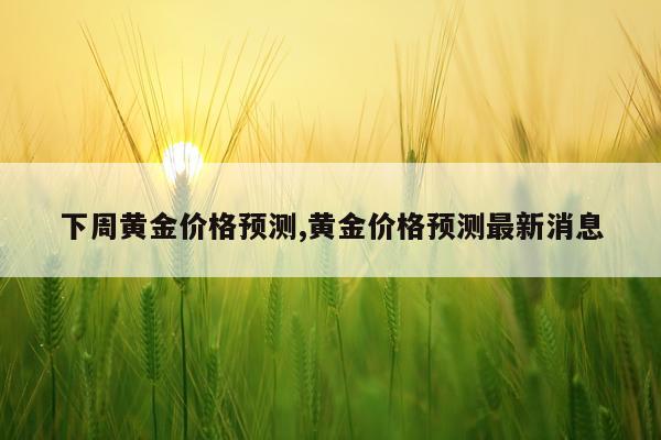 下周黄金价格预测,黄金价格预测最新消息
