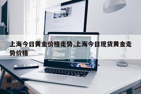 上海今日黄金价格走势,上海今日现货黄金走势价格