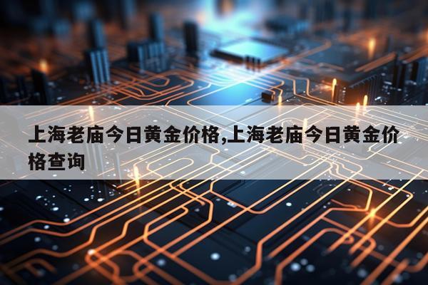 上海老庙今日黄金价格,上海老庙今日黄金价格查询