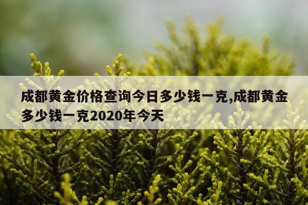 成都黄金价格查询今日多少钱一克,成都黄金多少钱一克2020年今天