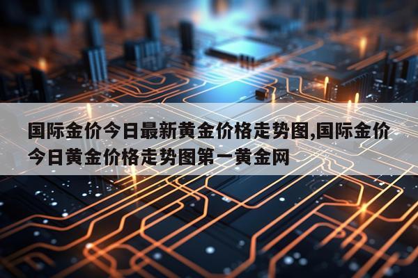 国际金价今日最新黄金价格走势图,国际金价今日黄金价格走势图第一黄金网