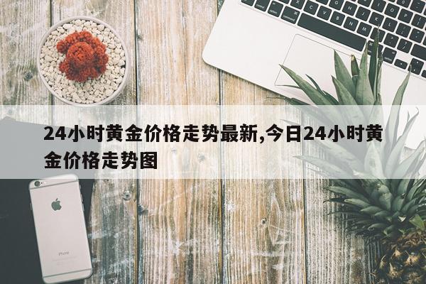 24小时黄金价格走势最新,今日24小时黄金价格走势图