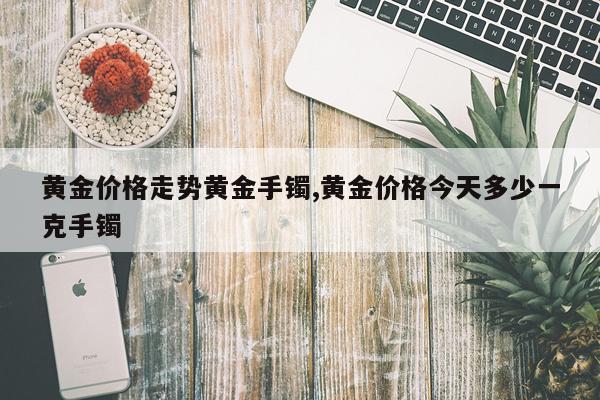 黄金价格走势黄金手镯,黄金价格今天多少一克手镯
