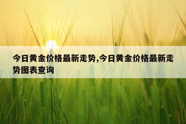 今日黄金价格最新走势,今日黄金价格最新走势图表查询