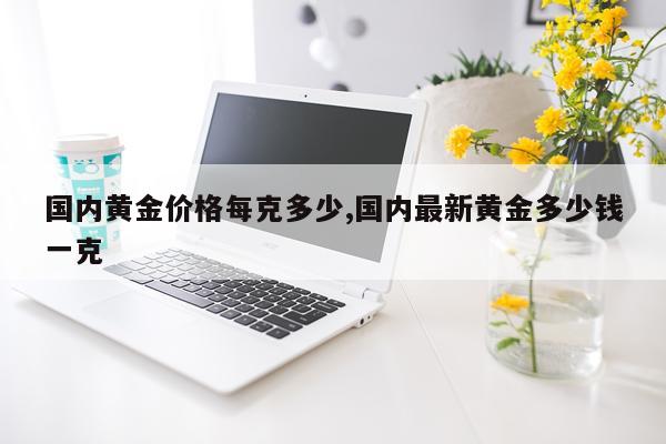 国内黄金价格每克多少,国内最新黄金多少钱一克