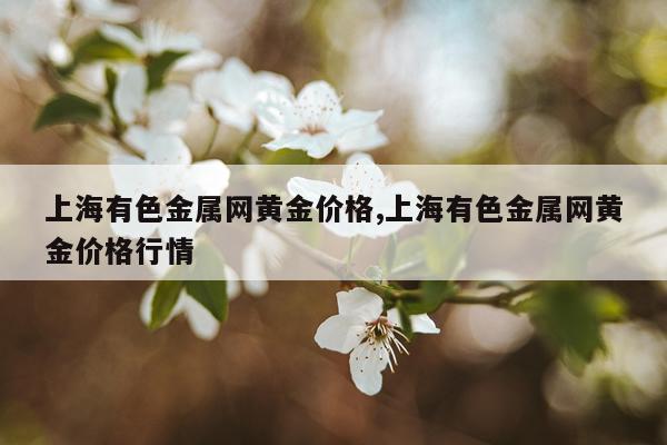 上海有色金属网黄金价格,上海有色金属网黄金价格行情