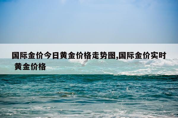 国际金价今日黄金价格走势图,国际金价实时 黄金价格