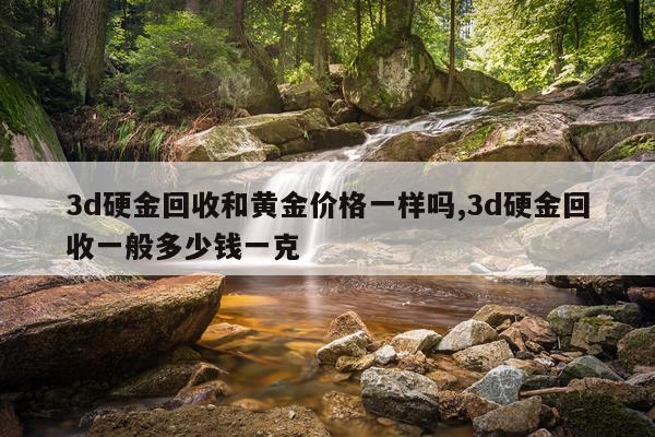 3d硬金回收和黄金价格一样吗,3d硬金回收一般多少钱一克