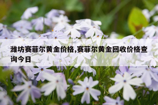 潍坊赛菲尔黄金价格,赛菲尔黄金回收价格查询今日