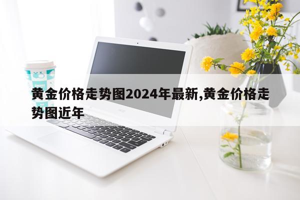 黄金价格走势图2024年最新,黄金价格走势图近年
