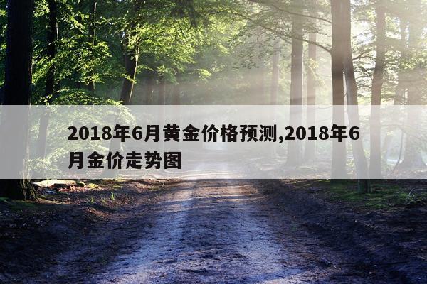 2018年6月黄金价格预测,2018年6月金价走势图