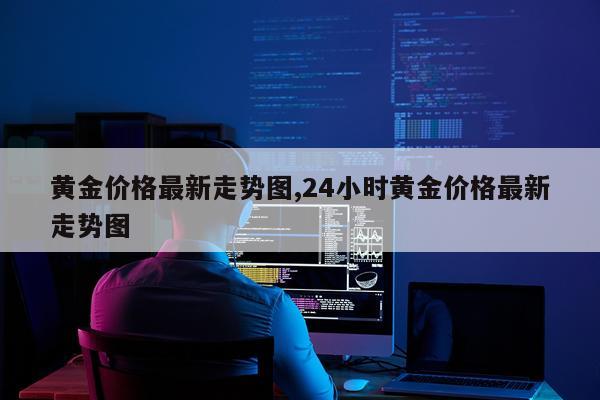 黄金价格最新走势图,24小时黄金价格最新走势图